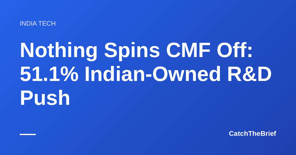Nothing Spins CMF Off: 51.1% Indian-Owned R&D Push